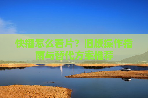 快播怎么看片？旧版操作指南与替代方案推荐