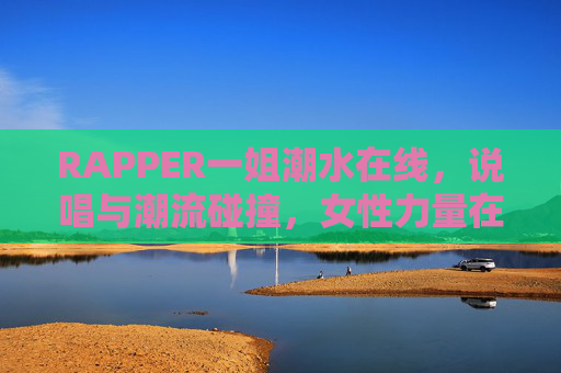RAPPER一姐潮水在线，说唱与潮流碰撞，女性力量在音乐中绽放