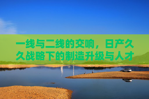 一线与二线的交响，日产久久战略下的制造升级与人才培育