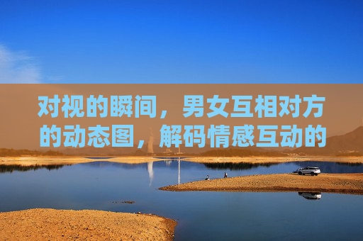 对视的瞬间，男女互相对方的动态图，解码情感互动的动态密码