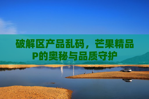 破解区产品乱码，芒果精品P的奥秘与品质守护