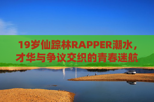 19岁仙踪林RAPPER潮水，才华与争议交织的青春迷航