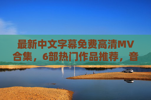最新中文字幕免费高清MV合集，6部热门作品推荐，音乐与视觉的完美结合，最新中文字幕免费高清MV合集，6部热门作品推荐，音乐与视觉的完美结合