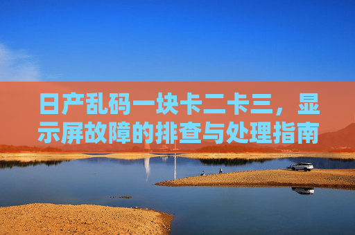 日产乱码一块卡二卡三，显示屏故障的排查与处理指南