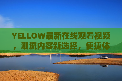 YELLOW最新在线观看视频，潮流内容新选择，便捷体验尽在掌握，YELLOW最新视频在线观看，潮流内容新选择，便捷体验尽在掌握