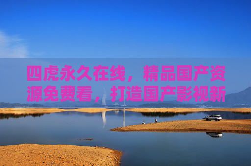 四虎永久在线，精品国产资源免费看，打造国产影视新体验