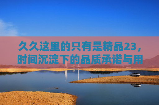 久久这里的只有是精品23，时间沉淀下的品质承诺与用户信赖