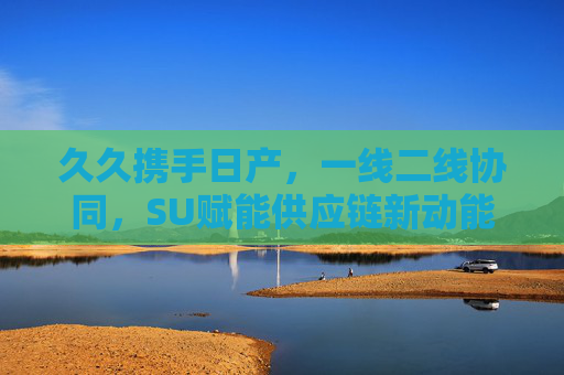 久久携手日产，一线二线协同，SU赋能供应链新动能——探析日产供应链中的核心协作模式