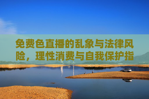 免费色直播的乱象与法律风险，理性消费与自我保护指南