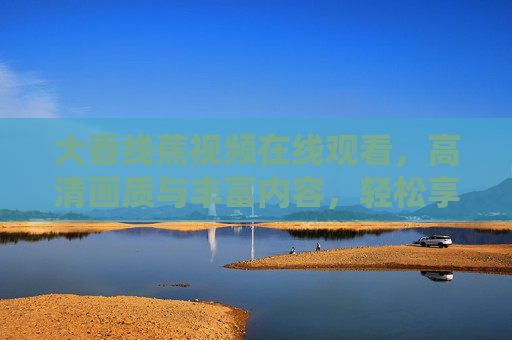 大香线蕉视频在线观看，高清画质与丰富内容，轻松享受优质视听盛宴