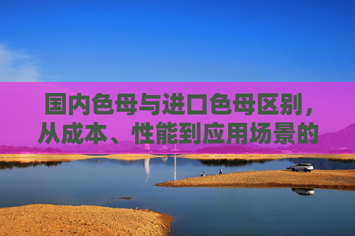 国内色母与进口色母区别，从成本、性能到应用场景的全面解析，国内色母与进口色母区别，成本、性能、应用场景的全面解析