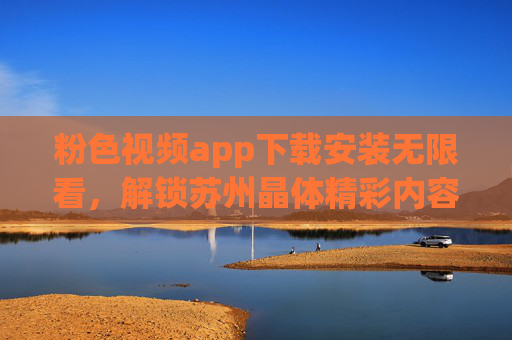 粉色视频app下载安装无限看，解锁苏州晶体精彩内容，尽享科技魅力