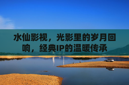 水仙影视，光影里的岁月回响，经典IP的温暖传承