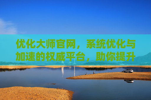优化大师官网，系统优化与加速的权威平台，助你提升电脑性能的必备工具，优化大师官网，系统优化与加速的权威平台，助你提升电脑性能的必备工具
