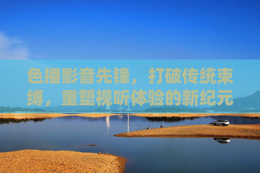 色播影音先锋，打破传统束缚，重塑视听体验的新纪元