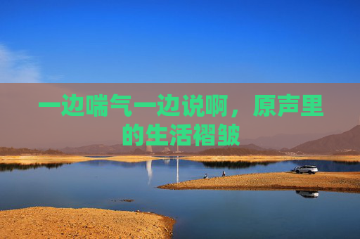 一边喘气一边说啊，原声里的生活褶皱