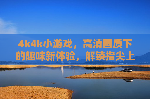 4k4k小游戏，高清画质下的趣味新体验，解锁指尖上的精致休闲时光