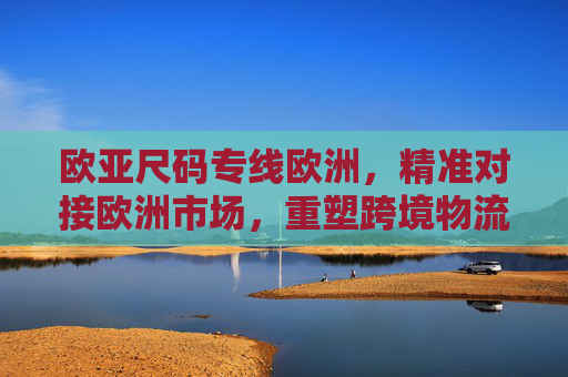 欧亚尺码专线欧洲，精准对接欧洲市场，重塑跨境物流新体验