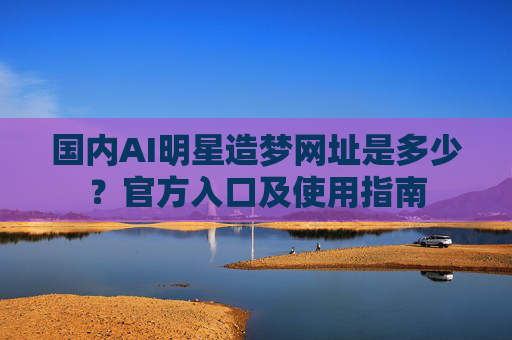 国内AI明星造梦网址是多少？官方入口及使用指南