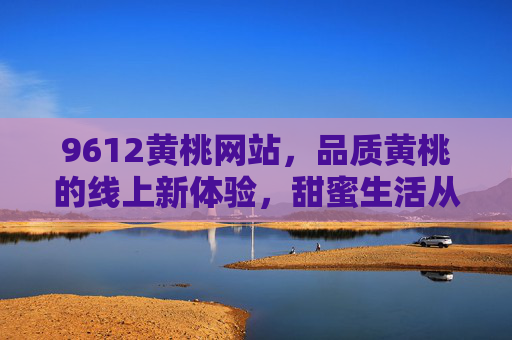 9612黄桃网站，品质黄桃的线上新体验，甜蜜生活从这里开始