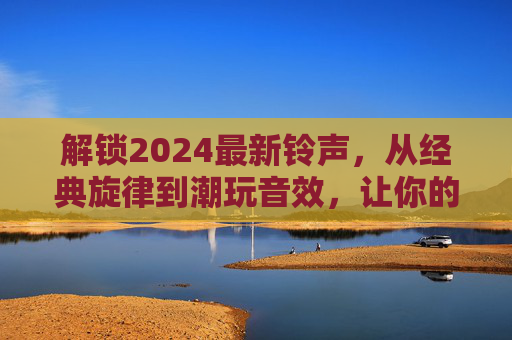 解锁2024最新铃声，从经典旋律到潮玩音效，让你的手机告别千篇一律