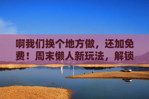 啊我们换个地方做，还加免费！周末懒人新玩法，解锁隐藏的免费宝藏地