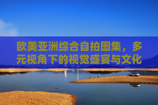 欧美亚洲综合自拍图集，多元视角下的视觉盛宴与文化交融