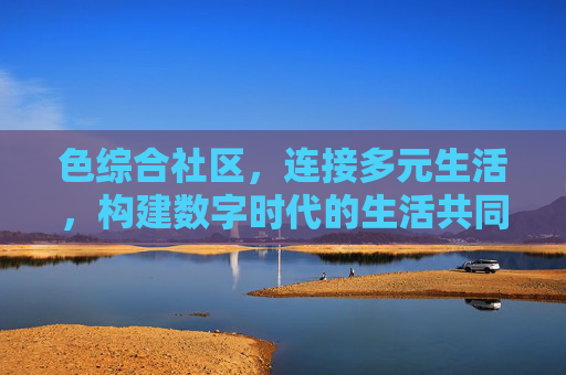 色综合社区，连接多元生活，构建数字时代的生活共同体