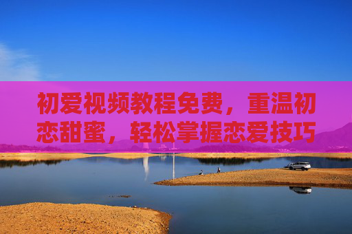 初爱视频教程免费，重温初恋甜蜜，轻松掌握恋爱技巧
