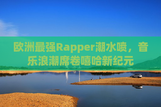欧洲最强Rapper潮水喷，音乐浪潮席卷嘻哈新纪元