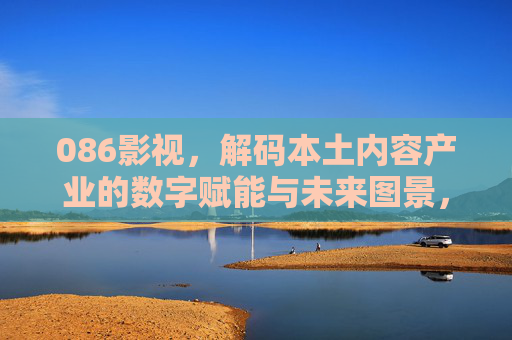 086影视，解码本土内容产业的数字赋能与未来图景，086影视，解码本土内容产业的数字赋能与未来图景