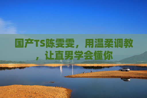 国产TS陈雯雯，用温柔调教，让直男学会懂你