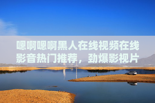 嗯啊嗯啊黑人在线视频在线影音热门推荐，劲爆影视片段，高清畅享海量资源库，尽享视听盛宴！
