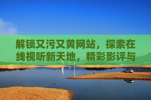 解锁又污又黄网站，探索在线视听新天地，精彩影评与安全观影指南