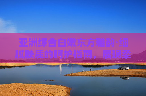 亚洲综合白嫩东方雅韵·细腻肤质的呵护指南，展现柔美光彩的护肤秘诀，亚洲综合白嫩东方雅韵，细腻肤质的呵护指南，展现柔美光彩的护肤秘诀