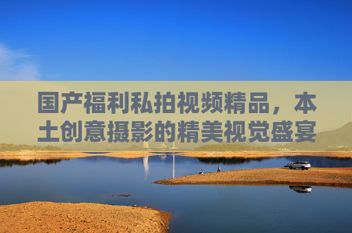 国产福利私拍视频精品，本土创意摄影的精美视觉盛宴，用镜头点亮审美体验的乐趣
