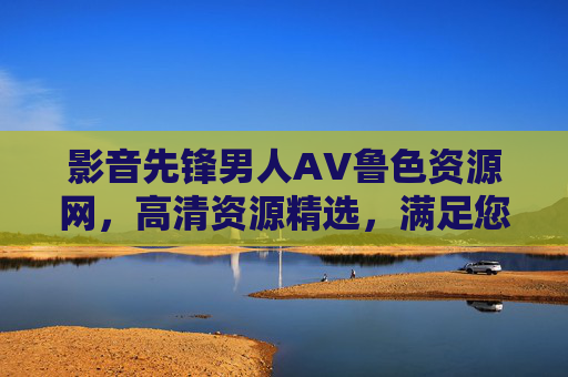 影音先锋男人AV鲁色资源网,高清资源精选,满足您的娱乐需求 影音先锋男人AV鲁色资源网,高清资源精选,满足您的娱乐需求