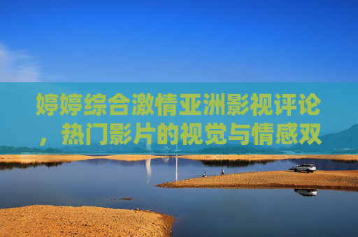 婷婷综合激情亚洲影视评论,热门影片的视觉与情感双重冲击,艺术与娱乐的完美融合,婷婷综合,亚洲影视评论,热门影片的视觉与情感双重冲击,艺术与娱乐的完美融合 婷婷综合激情亚洲影视评论,热门影片的视觉与情感双重冲击,艺术与娱乐的完美融合,婷婷综合,亚洲影视评论,热门影片的视觉与情感双重冲击,艺术与娱乐的完美融合