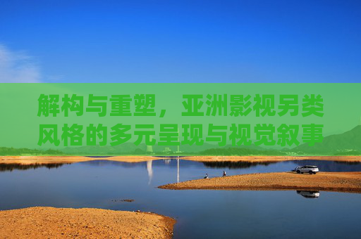 解构与重塑,亚洲影视另类风格的多元呈现与视觉叙事的独特价值,解构与重塑,亚洲影视另类风格的多元呈现与视觉叙事的独特价值 解构与重塑,亚洲影视另类风格的多元呈现与视觉叙事的独特价值,解构与重塑,亚洲影视另类风格的多元呈现与视觉叙事的独特价值