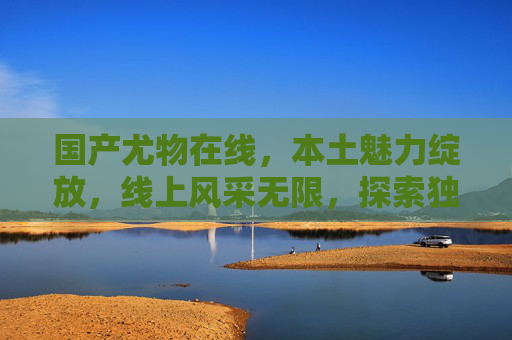国产尤物在线,本土魅力绽放,线上风采无限,探索独特娱乐价值体验,国产尤物在线,本土魅力绽放,线上风采无限,探索独特娱乐价值体验 国产尤物在线,本土魅力绽放,线上风采无限,探索独特娱乐价值体验,国产尤物在线,本土魅力绽放,线上风采无限,探索独特娱乐价值体验