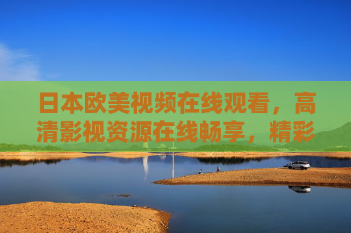 日本欧美视频在线观看,高清影视资源在线畅享,精彩内容一网打尽——全球顶级影视盛宴轻松解锁 日本欧美视频在线观看,高清影视资源在线畅享,精彩内容一网打尽——全球顶级影视盛宴轻松解锁