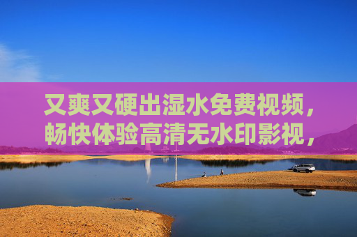 又爽又硬出湿水免费视频,畅快体验高清无水印影视,尽享视觉盛宴的专属福利,又爽又硬出湿水免费视频,畅快体验高清无水印影视盛宴 又爽又硬出湿水免费视频,畅快体验高清无水印影视,尽享视觉盛宴的专属福利,又爽又硬出湿水免费视频,畅快体验高清无水印影视盛宴