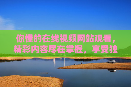 你懂的在线视频网站观看，精彩内容尽在掌握，享受独家高清体验