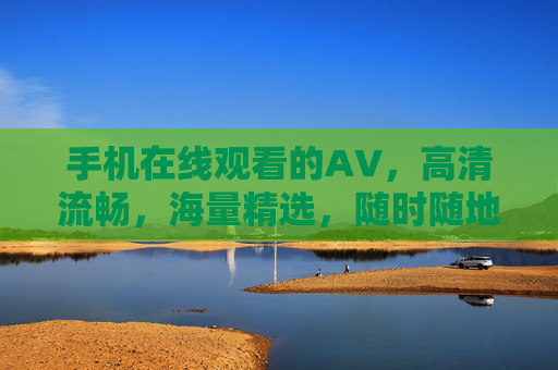手机在线观看的AV,高清流畅,海量精选,随时随地享受沉浸式观影体验,手机在线看AV,高清流畅海量精选,随时随地沉浸式观影体验 手机在线观看的AV,高清流畅,海量精选,随时随地享受沉浸式观影体验,手机在线看AV,高清流畅海量精选,随时随地沉浸式观影体验