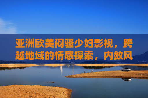 亚洲欧美闷骚少妇影视，跨越地域的情感探索，内敛风情的影视精选，亚洲欧美闷骚少妇影视，跨越地域的情感探索，内敛风情的影视精选