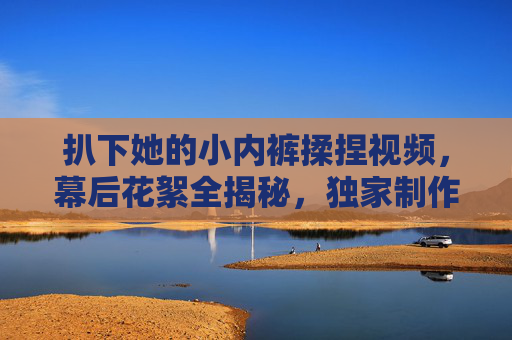 扒下她的小内裤揉捏视频,幕后花絮全揭秘,独家制作过程大公开,尽享独家故事,扒下她的小内裤揉捏视频,幕后花絮全揭秘,独家制作过程大公开,尽享独家故事 扒下她的小内裤揉捏视频,幕后花絮全揭秘,独家制作过程大公开,尽享独家故事,扒下她的小内裤揉捏视频,幕后花絮全揭秘,独家制作过程大公开,尽享独家故事