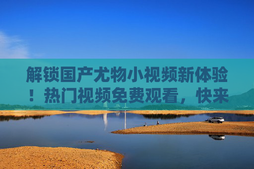 解锁国产尤物小视频新体验!热门视频免费观看,快来畅享精彩内容!解锁国产尤物小视频新体验,热门视频免费观看,畅享精彩内容! 解锁国产尤物小视频新体验!热门视频免费观看,快来畅享精彩内容!解锁国产尤物小视频新体验,热门视频免费观看,畅享精彩内容!