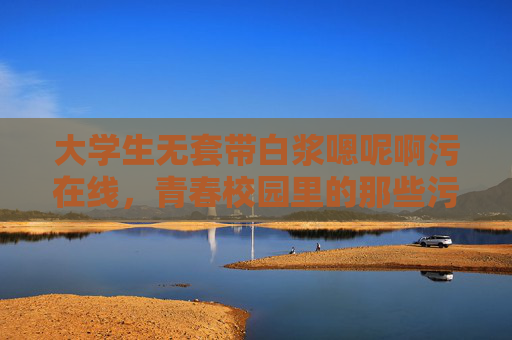 大学生无套带白浆嗯呢啊污在线，青春校园里的那些污与纯，你有过哪些故事？青春校园里的污与纯，你有过哪些关于无套带白浆的禁忌故事？