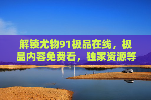 解锁尤物91极品在线,极品内容免费看,独家资源等你解锁! 解锁尤物91极品在线,极品内容免费看,独家资源等你解锁!