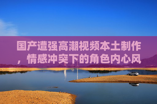 国产遭强高潮视频本土制作，情感冲突下的角色内心风暴——深度剖析剧情转折与人性挣扎，国产剧情感冲突下的角色内心风暴，剧情转折与人性挣扎的深度剖析